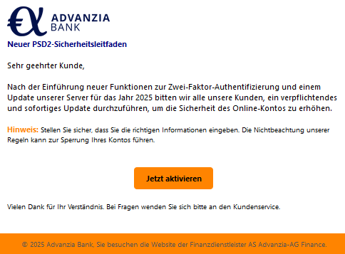Neuer PSD2-Sicherheitsleitfaden Sehr geehrter Kunde, Nach der Einführung neuer Funktionen zur Zwei-Faktor-Authentifizierung und einem Update unserer Server für das Jahr 2025 bitten wir alle unsere Kunden, ein verpflichtendes und sofortiges Update durchzuführen, um die Sicherheit des Online-Kontos zu erhöhen. Hinweis: Stellen Sie sicher, dass Sie die richtigen Informationen eingeben. Die Nichtbeachtung unserer Regeln kann zur Sperrung Ihres Kontos führen. Jetzt aktivieren Vielen Dank für Ihr Verständnis. Bei Fragen wenden Sie sich bitte an den Kundenservice. © 2025 Advanzia Bank, Sie besuchen die Website der Finanzdienstleister AS Advanzia-AG Finance.