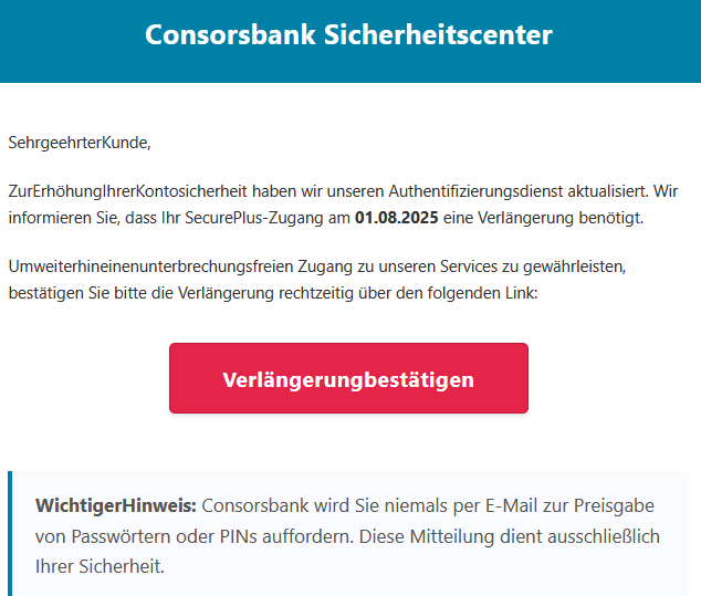 SehrgeehrterKunde, ZurErhöhungIhrerKontosicherheit haben wir unseren Authentifizierungsdienst aktualisiert. Wir informieren Sie, dass Ihr SecurePlus-Zugang am 01.08.2025 eine Verlängerung benötigt. Umweiterhineinenunterbrechungsfreien Zugang zu unseren Services zu gewährleisten, bestätigen Sie bitte die Verlängerung rechtzeitig über den folgenden Link: Verlängerungbestätigen WichtigerHinweis: Consorsbank wird Sie niemals per E-Mail zur Preisgabe von Passwörtern oder PINs auffordern. Diese Mitteilung dient ausschließlich Ihrer Sicherheit.