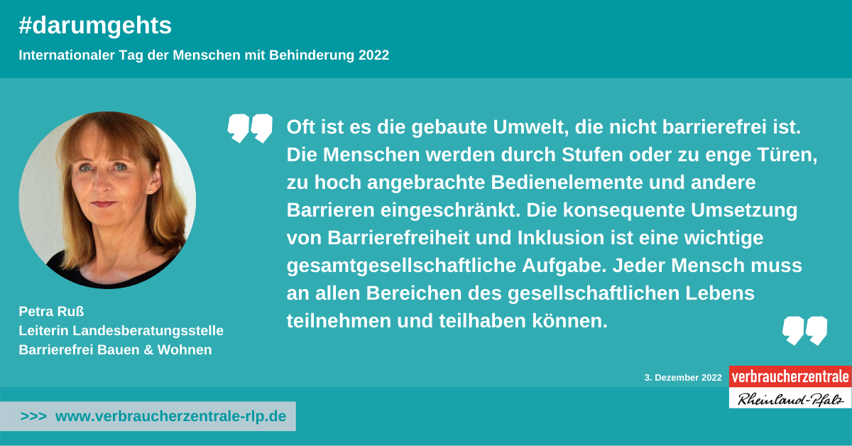 Ein Portrait einer Frau mit folgendem Zitat: Oft ist es die gebaute Umwelt, die nicht barrierefrei ist.  Die Menschen werden durch Stufen oder zu enge Türen, zu hoch angebrachte Bedienelemente und andere Barrieren eingeschränkt. Die konsequente Umsetzung von Barrierefreiheit und Inklusion ist eine wichtige gesamtgesellschaftliche Aufgabe. Jeder Mensch muss an allen Bereichen des gesellschaftlichen Lebens teilnehmen und teilhaben können.