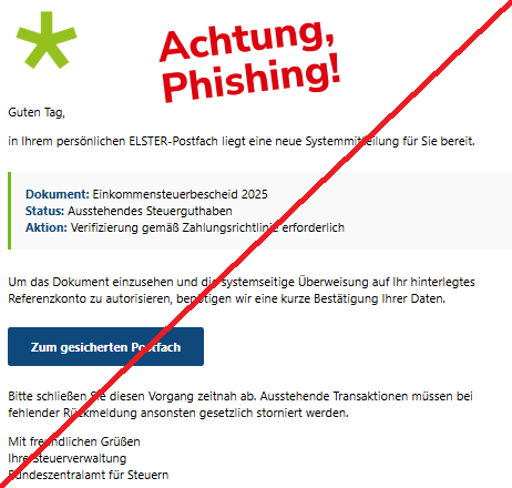 Screenshot einer Mail mit dem Logo von "ELSTER" und dem Text: "logo Guten Tag,  in Ihrem persönlichen ELSTER-Postfach liegt eine neue Systemmitteilung für Sie bereit.  Dokument: Einkommensteuerbescheid 2025 Status: Ausstehendes Steuerguthaben Aktion: Verifizierung gemäß Zahlungsrichtlinie erforderlich  Um das Dokument einzusehen und die systemseitige Überweisung auf Ihr hinterlegtes Referenzkonto zu autorisieren, benötigen wir eine kurze Bestätigung Ihrer Daten.  Zum gesicherten Postfach  Bitte schließen Sie diesen Vorgang zeitnah ab. Ausstehende Transaktionen müssen bei fehlender Rückmeldung ansonsten gesetzlich storniert werden.  Mit freundlichen Grüßen Ihre Steuerverwaltung Bundeszentralamt für Steuern".
