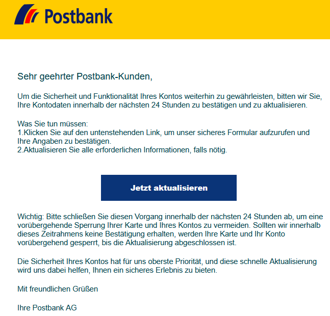 Sehr geehrter Postbank-Kunden,   Um die Sicherheit und Funktionalität Ihres Kontos weiterhin zu gewährleisten, bitten wir Sie, Ihre Kontodaten innerhalb der nächsten 24 Stunden zu bestätigen und zu aktualisieren.   Was Sie tun müssen: 1.Klicken Sie auf den untenstehenden Link, um unser sicheres Formular aufzurufen und Ihre Angaben zu bestätigen. 2.Aktualisieren Sie alle erforderlichen Informationen, falls nötig.     Jetzt aktualisieren   Wichtig: Bitte schließen Sie diesen Vorgang innerhalb der nächsten 24 Stunden ab, um eine vorübergehende Sperrung Ihrer Karte und Ihres Kontos zu vermeiden. Sollten wir innerhalb dieses Zeitrahmens keine Bestätigung erhalten, werden Ihre Karte und Ihr Konto vorübergehend gesperrt, bis die Aktualisierung abgeschlossen ist.  Die Sicherheit Ihres Kontos hat für uns oberste Priorität, und diese schnelle Aktualisierung wird uns dabei helfen, Ihnen ein sicheres Erlebnis zu bieten.   Mit freundlichen Grüßen   Ihre Postbank AG