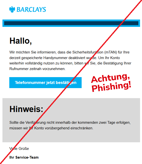 Screenshot einer Email mit dem Logo der "Barclays" und Text: " Barclays Hallo, Wir möchten Sie informieren, dass die Sicherheitsfunktion (mTAN) für Ihre derzeit gespeicherte Handynummer deaktiviert wurde. Um Ihr Konto weiterhin vollständig nutzen zu können, bitten wir Sie, die Bestätigung Ihrer Rufnummer zeitnah vorzunehmen. Telefonnummer jetzt bestätigen Hinweis: Sollte die Verifizierung nicht innerhalb der kommenden zwei Tage erfolgen, müssen wir Ihr Konto vorübergehend einschränken. Viele Grüße Ihr Service-Team"