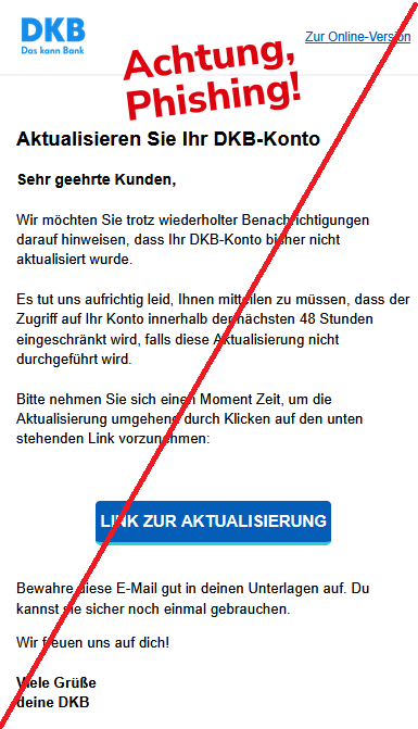 Aktualisieren Sie Ihr DKB-Konto Sehr geehrte Kunden, Wir möchten Sie trotz wiederholter Benachrichtigungen darauf hinweisen, dass Ihr DKB-Konto bisher nicht aktualisiert wurde. Es tut uns aufrichtig leid, Ihnen mitteilen zu müssen, dass der Zugriff auf Ihr Konto innerhalb der nächsten 48 Stunden eingeschränkt wird, falls diese Aktualisierung nicht durchgeführt wird. Bitte nehmen Sie sich einen Moment Zeit, um die Aktualisierung umgehend durch Klicken auf den unten stehenden Link vorzunehmen: LINK ZUR AKTUALISIERUNG Bewahre diese E-Mail gut in deinen Unterlagen auf. Du kannst sie sicher noch einmal gebrauchen. Wir freuen uns auf dich! Viele Grüße deine DKB