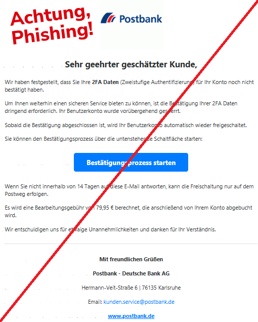 Screenshot einer Mail mit dem Logo der "Postbank" und dem Text:"Postbank  Sehr geehrter geschätzter Kunde,  Wir haben festgestellt, dass Sie Ihre 2FA Daten (Zweistufige Authentifizierung) für Ihr Konto noch nicht bestätigt haben.  Um Ihnen weiterhin einen sicheren Service bieten zu können, ist die Bestätigung Ihrer 2FA Daten dringend erforderlich. Ihr Benutzerkonto wurde vorübergehend gesperrt.  Sobald die Bestätigung abgeschlossen ist, wird Ihr Benutzerkonto automatisch wieder freigeschaltet.  Sie können den Bestätigungsprozess über die untenstehende Schaltfläche starten:  Bestätigungsprozess starten  Wenn Sie nicht innerhalb von 14 Tagen auf diese E-Mail antworten, kann die Freischaltung nur auf dem Postweg erfolgen.  Es wird eine Bearbeitungsgebühr von 79,95 € berechnet, die anschließend von Ihrem Konto abgebucht wird.  Wir entschuldigen uns für etwaige Unannehmlichkeiten und danken für Ihr Verständnis.  Mit freundlichen Grüßen  Postbank - Deutsche Bank AG  Hermann-Veit-Straße 6 | 76135 Karlsruhe  Email: kunden.service@postbank.de  www.postbank.de".
