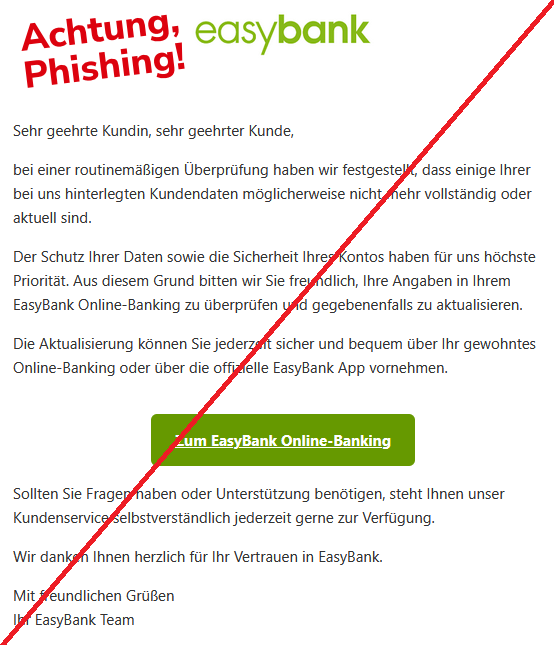 Sehr geehrte Kundin, sehr geehrter Kunde, bei einer routinemäßigen Überprüfung haben wir festgestellt, dass einige Ihrer bei uns hinterlegten Kundendaten möglicherweise nicht mehr vollständig oder aktuell sind. Der Schutz Ihrer Daten sowie die Sicherheit Ihres Kontos haben für uns höchste Priorität. Aus diesem Grund bitten wir Sie freundlich, Ihre Angaben in Ihrem EasyBank Online-Banking zu überprüfen und gegebenenfalls zu aktualisieren. Die Aktualisierung können Sie jederzeit sicher und bequem über Ihr gewohntes Online-Banking oder über die offizielle EasyBank App vornehmen. Zum EasyBank Online-Banking Sollten Sie Fragen haben oder Unterstützung benötigen, steht Ihnen unser Kundenservice selbstverständlich jederzeit gerne zur Verfügung. Wir danken Ihnen herzlich für Ihr Vertrauen in EasyBank. Mit freundlichen Grüßen Ihr EasyBank Team