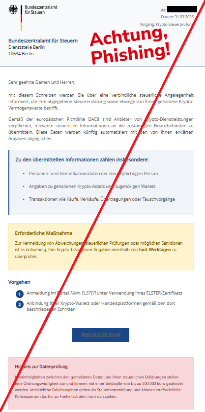 Screenshot einer Mail mit dem Logo des "Bundeszentralamts für Steuern" und dem Text: " Bundeszentralamt für Steuern Az:  Datum: 31.03.2026 Vorgang: Krypto-Steuerprüfung Bundeszentralamt für Steuern Dienststelle Berlin 10634 Berlin Sehr geehrte Damen und Herren, mit diesem Schreiben werden Sie über eine verbindliche steuerliche Angelegenheit informiert, die Ihre abgegebene Steuererklärung sowie etwaige von Ihnen gehaltene Krypto-Vermögenswerte betrifft. Gemäß der europäischen Richtlinie DAC8 sind Anbieter von Krypto-Dienstleistungen verpflichtet, relevante steuerliche Informationen an die zuständigen Finanzbehörden zu übermitteln. Diese Daten werden künftig automatisiert mit den von Ihnen erklärten Angaben abgeglichen. Zu den übermittelten Informationen zählen insbesondere: Personen- und Identifikationsdaten der steuerpflichtigen Person Angaben zu gehaltenen Krypto-Assets und zugehörigen Wallets Transaktionen wie Käufe, Verkäufe, Übertragungen oder Tauschvorgänge Erforderliche Maßnahme Zur Vermeidung von Abweichungen, steuerlichen Prüfungen oder möglichen Sanktionen ist es notwendig, Ihre Krypto-bezogenen Angaben innerhalb von fünf Werktagen zu überprüfen.  Vorgehen Anmeldung im Portal Mein ELSTER unter Verwendung Ihres ELSTER-Zertifikats Anbindung Ihrer Krypto-Wallets oder Handelsplattformen gemäß den dort beschriebenen Schritten Mein ELSTER Portal Hinweis zur Datenprüfung Unstimmigkeiten zwischen den gemeldeten Daten und Ihren steuerlichen Erklärungen stellen eine Ordnungswidrigkeit dar und können mit einer Geldbuße von bis zu 500.000 Euro geahndet werden. Vorsätzliche Falschangaben gelten als Steuerhinterziehung und können strafrechtliche Konsequenzen bis hin zu Freiheitsstrafen nach sich ziehen."