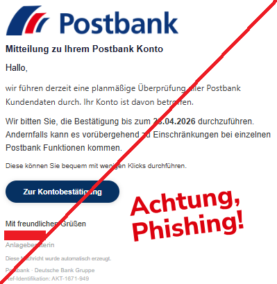 Screenshot einer Mail mit dem Logo der "Postbank" und dem Text:" Mitteilung zu Ihrem Postbank Konto Hallo, wir führen derzeit eine planmäßige Überprüfung aller Postbank Kundendaten durch. Ihr Konto ist davon betroffen. Wir bitten Sie, die Bestätigung bis zum 28.04.2026 durchzuführen. Andernfalls kann es vorübergehend zu Einschränkungen bei einzelnen Postbank Funktionen kommen. Diese können Sie bequem mit wenigen Klicks durchführen. Zur Kontobestätigung Mit freundlichen Grüßen Anlageberaterin Diese Nachricht wurde automatisch erzeugt. Postbank · Deutsche Bank Gruppe Ref-Identifikation: AKT-1671-949".