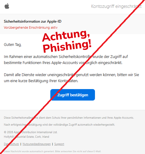 Screenshot einer Mail mit dem Logo von "Apple" und dem Text: " Kontozugriff eingeschränkt Sicherheitsinformation zur Apple-ID Vorübergehende Einschränkung aktiv Guten Tag, Im Rahmen einer automatischen Sicherheitskontrolle wurde der Zugriff auf bestimmte Funktionen Ihres Apple-Accounts vorsorglich eingeschränkt. Damit alle Dienste wieder uneingeschränkt genutzt werden können, bitten wir Sie um eine kurze Bestätigung Ihrer Kontodaten. Zugriff bestätigen Diese Sicherheitsmaßnahme dient dem Schutz Ihrer persönlichen Informationen und Ihres Apple-Accounts. Nach erfolgreicher Bestätigung wird der vollständige Zugriff automatisch wiederhergestellt. © 2026 Apple Distribution International Ltd. Hollyhill Industrial Estate, Cork, Irland Datenschutz | Nutzungsbedingungen | Support Diese Nachricht wurde automatisch generiert. Bitte antworten Sie nicht auf diese E-Mail."