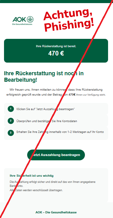 Screenshot einer E-Mail mit Logo der AOK und Text: "Ihre Rückerstattung ist bereit.  470 €  Ihre Rückerstattung ist noch in Bearbeitung!  Wir freuen uns, Ihnen mitteilen zu können, dass Ihre Rückerstattung erfolgreich geprüft wurde und der Betrag von 470€ Ihnen zur Verfügung steht.  1 Klicken Sie auf "Jetzt Auszahlung beantragen" 2 Überprüfen und bestätigen Sie Ihre Kontodaten 3 Erhalten Sie Ihre Zahlung innerhalb von 1-2 Werktagen auf Ihr Konto   Jetzt Auszahlung beantragen Ihre Sicherheit ist uns wichtig Die Auszahlung erfolgt sicher und direkt auf das von Ihnen angegebene Bankkonto.  Alle Daten werden verschlüsselt übertragen.  . AOK – Die Gesundheitskasse"
