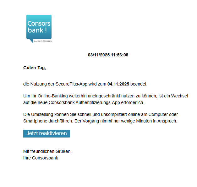Screenshot einer E-Mail mit Logo der Consorsbank und Text: " 03/11/2025 11:56:08 Guten Tag, die Nutzung der SecurePlus-App wird zum 04.11.2025 beendet. Um Ihr Online-Banking weiterhin uneingeschränkt nutzen zu können, ist ein Wechsel auf die neue Consorsbank Authentifizierungs-App erforderlich. Die Umstellung können Sie schnell und unkompliziert online am Computer oder Smartphone durchführen. Der Vorgang nimmt nur wenige Minuten in Anspruch. Jetzt reaktivieren Mit freundlichen Grüßen, Ihre Consorsbank"
