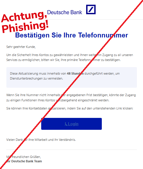 Screenshot einer E-Mail mit Logo der Deutschen Bank und Text: "Logo Bestätigen Sie Ihre Telefonnummer Sehr geehrter Kunde, Um die Sicherheit Ihres Kontos zu gewährleisten und Ihnen weiterhin Zugang zu all unseren Services zu ermöglichen, bitten wir Sie, Ihre primäre Telefonnummer zu bestätigen. Diese Aktualisierung muss innerhalb von 48 Stunden durchgeführt werden, um Dienstunterbrechungen zu vermeiden. Wenn Sie Ihre Nummer nicht innerhalb der angegebenen Frist bestätigen, könnte der Zugang zu einigen Funktionen Ihres Kontos vorübergehend eingeschränkt werden. Sie können Ihre Kontaktdaten aktualisieren, indem Sie auf den untenstehenden Link klicken: ↳ Login Vielen Dank für Ihre Mitarbeit und Ihr Verständnis. Mit freundlichen Grüßen, Ihr De͏υtsch͏e͏ Baпk Team"