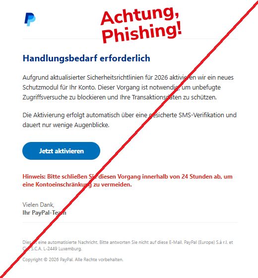 Screenshot einer E-Mail mit Logo von Paypal und Text: " Handlungsbedarf erforderlich Aufgrund aktualisierter Sicherheitsrichtlinien für 2026 aktivieren wir ein neues Schutzmodul für Ihr Konto. Dieser Vorgang ist notwendig, um unbefugte Zugriffsversuche zu blockieren und Ihre Transaktionsdaten zu schützen. Die Aktivierung erfolgt automatisch über eine gesicherte SMS-Verifikation und dauert nur wenige Augenblicke. Jetzt aktivieren Hinweis: Bitte schließen Sie diesen Vorgang innerhalb von 24 Stunden ab, um eine Kontoeinschränkung zu vermeiden. Vielen Dank, Ihr PayPal-Team Dies ist eine automatisierte Nachricht. Bitte antworten Sie nicht auf diese E-Mail. PayPal (Europe) S.à r.l. et Cie, S.C.A. L-2449 Luxemburg. Copyright © 2026 PayPal. Alle Rechte vorbehalten."