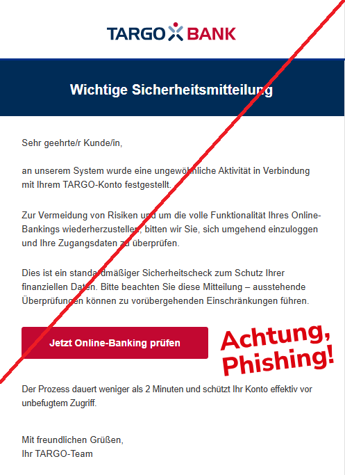 Screenshot einer E-Mail mit Logo der Targobank und Text: " Wichtige Sicherheitsmitteilung Sehr geehrte/r Kunde/in,  an unserem System wurde eine ungewöhnliche Aktivität in Verbindung mit Ihrem TARGO-Konto festgestellt.  Zur Vermeidung von Risiken und um die volle Funktionalität Ihres Online-Bankings wiederherzustellen, bitten wir Sie, sich umgehend einzuloggen und Ihre Zugangsdaten zu überprüfen.  Dies ist ein standardmäßiger Sicherheitscheck zum Schutz Ihrer finanziellen Daten. Bitte beachten Sie diese Mitteilung – ausstehende Überprüfungen können zu vorübergehenden Einschränkungen führen.  Jetzt Online-Banking prüfen Der Prozess dauert weniger als 2 Minuten und schützt Ihr Konto effektiv vor unbefugtem Zugriff.  Mit freundlichen Grüßen, Ihr TARGO-Team"
